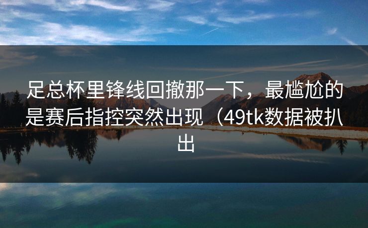 足总杯里锋线回撤那一下,最尴尬的是赛后指控突然出现(49tk数据被扒出 足总杯里锋线回撤那一下,最尴尬的是赛后指控突然出现(49tk数据被扒出