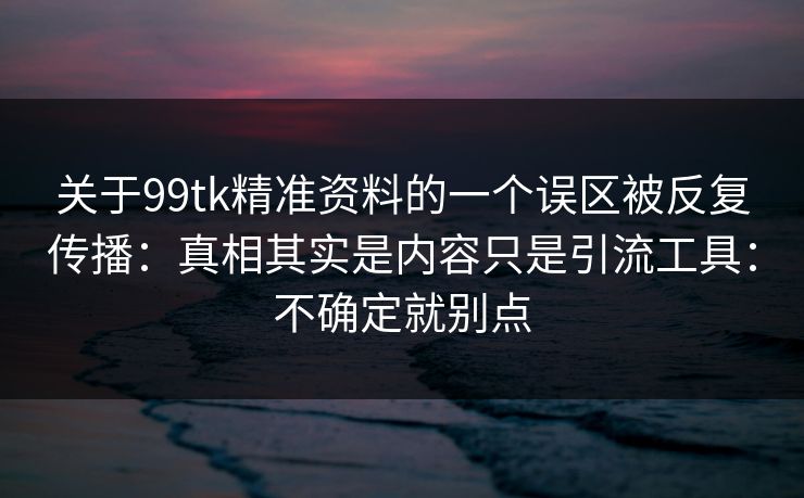 关于99tk精准资料的一个误区被反复传播：真相其实是内容只是引流工具：不确定就别点