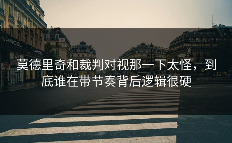 莫德里奇和裁判对视那一下太怪，到底谁在带节奏背后逻辑很硬
