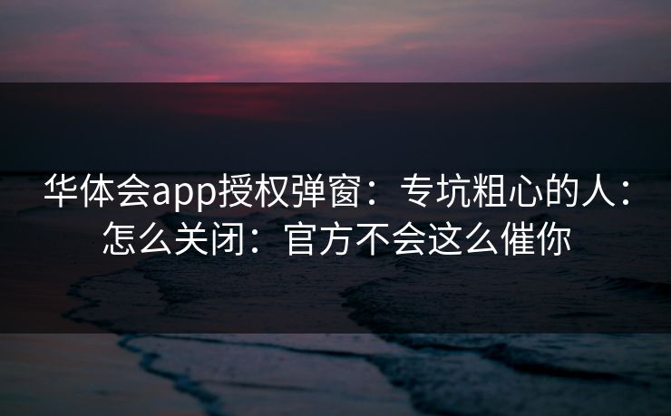 华体会app授权弹窗：专坑粗心的人：怎么关闭：官方不会这么催你