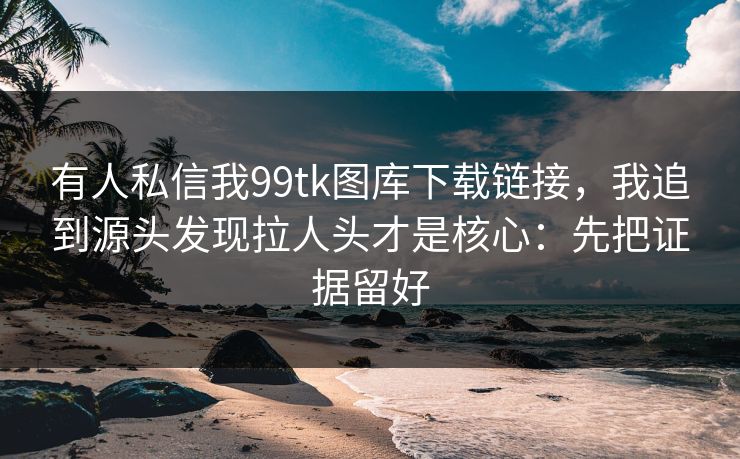 有人私信我99tk图库下载链接，我追到源头发现拉人头才是核心：先把证据留好