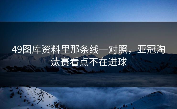 49图库资料里那条线一对照，亚冠淘汰赛看点不在进球