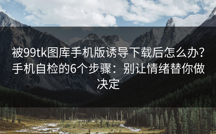 被99tk图库手机版诱导下载后怎么办？手机自检的6个步骤：别让情绪替你做决定