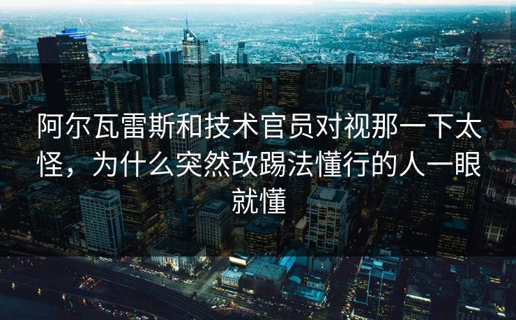 阿尔瓦雷斯和技术官员对视那一下太怪，为什么突然改踢法懂行的人一眼就懂